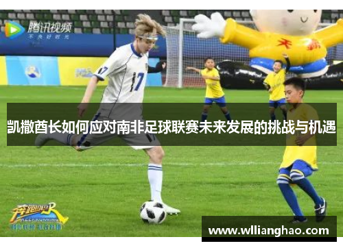 凯撒酋长如何应对南非足球联赛未来发展的挑战与机遇 凯撒酋长如何应对南非足球联赛未来发展的挑战与机遇