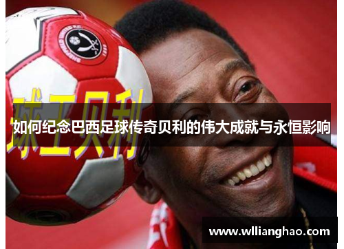 如何纪念巴西足球传奇贝利的伟大成就与永恒影响