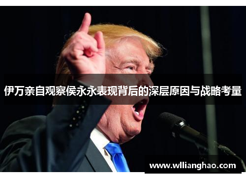 伊万亲自观察侯永永表现背后的深层原因与战略考量 伊万亲自观察侯永永表现背后的深层原因与战略考量