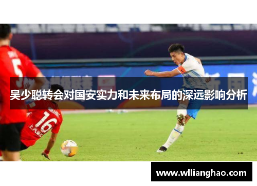 吴少聪转会对国安实力和未来布局的深远影响分析 吴少聪转会对国安实力和未来布局的深远影响分析