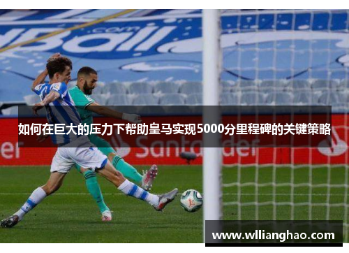 如何在巨大的压力下帮助皇马实现5000分里程碑的关键策略 如何在巨大的压力下帮助皇马实现5000分里程碑的关键策略