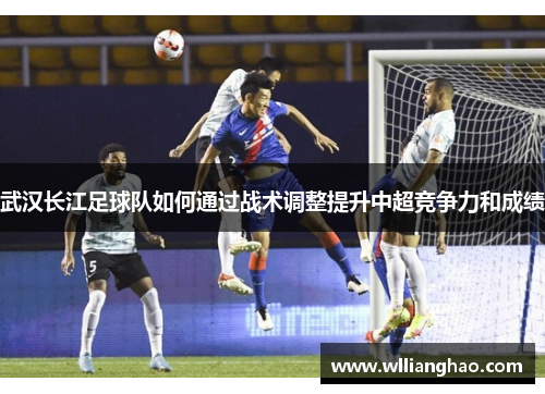 武汉长江足球队如何通过战术调整提升中超竞争力和成绩 武汉长江足球队如何通过战术调整提升中超竞争力和成绩