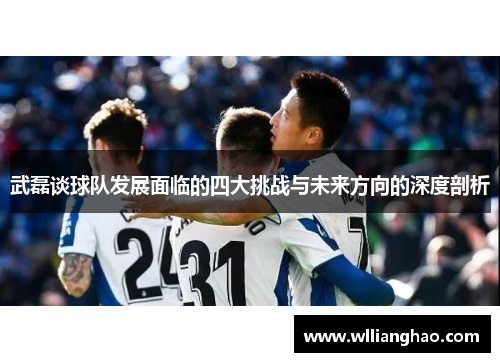 武磊谈球队发展面临的四大挑战与未来方向的深度剖析 武磊谈球队发展面临的四大挑战与未来方向的深度剖析