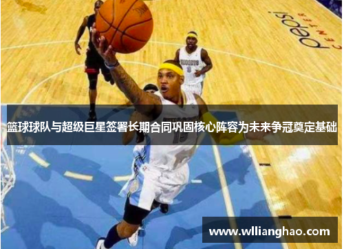 篮球球队与超级巨星签署长期合同巩固核心阵容为未来争冠奠定基础 篮球球队与超级巨星签署长期合同巩固核心阵容为未来争冠奠定基础