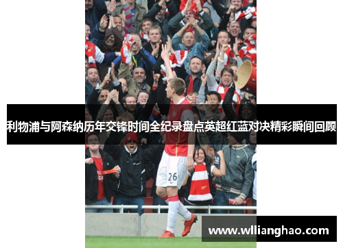 利物浦与阿森纳历年交锋时间全纪录盘点英超红蓝对决精彩瞬间回顾 利物浦与阿森纳历年交锋时间全纪录盘点英超红蓝对决精彩瞬间回顾