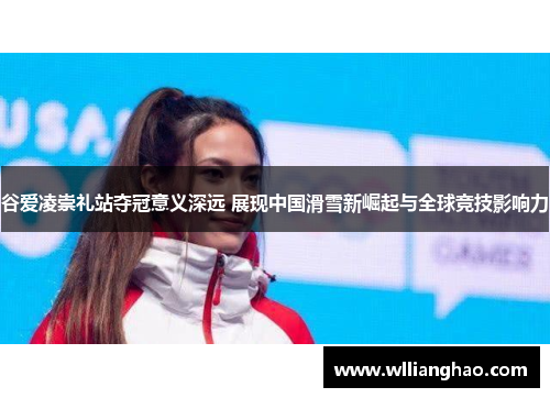 谷爱凌崇礼站夺冠意义深远 展现中国滑雪新崛起与全球竞技影响力 谷爱凌崇礼站夺冠意义深远 展现中国滑雪新崛起与全球竞技影响力